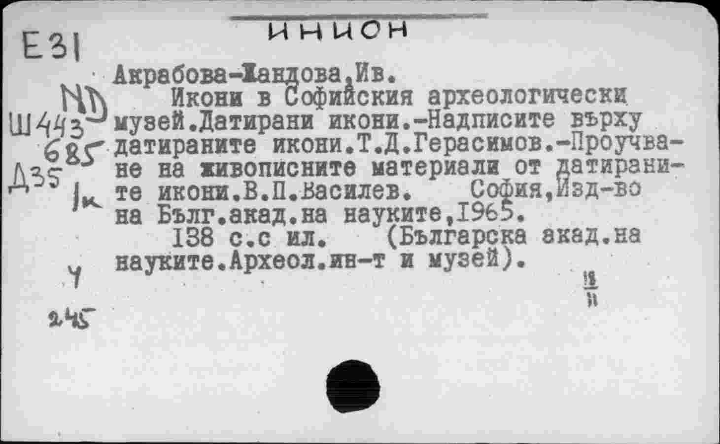 ﻿ЕЗІ
,ни
Акрабова-Іандова.Ив.
йкони в Софииския археологически Ш 44 3'J музей .Датирани икони.-Надписите вврху
Д35
(Тог* датираните икони.Т.Д.Герасимов.-Проучва-' - не на живописните материала от датирани-те икони.В.П.Василев.	София,Изд-во
на Бълг.акад.на науките,І9б5.
138 с.с ил. (Българска экад.на
ч науките.Археол.ин-т и музей). ,
й
2/ЧГ